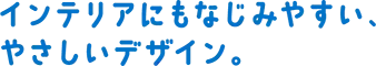 インテリアにもなじみやすい、やさしいデザイン。