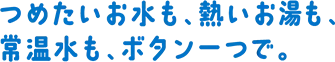 つめたいお⽔も、熱いお湯も、常温⽔も、ボタン⼀つで。