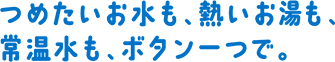 つめたいお⽔も、熱いお湯も、常温⽔も、ボタン⼀つで。