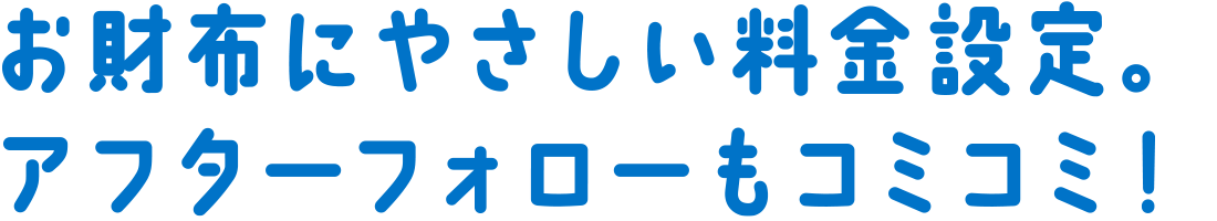 お財布にやさしい料金設定。アフターフォローもコミコミ！