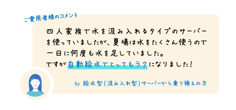 ご愛用者様のコメント 四人家族で水を汲み入れるタイプのサーバーを使っていましたが、夏場は水をたくさん使うので一日に何度も水を足していました。ですが自動給水でとってもラクになりました！ by 給水型（汲み入れ型）サーバーから乗り換えの方