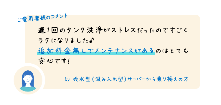 ご愛用者様のコメント 週1回のタンク洗浄がストレスだったのですごくラクになりました♪追加料金無しでメンテナンスがあるのはとても安心です！ by 吸水型（汲み入れ型）サーバーから乗り換えの方