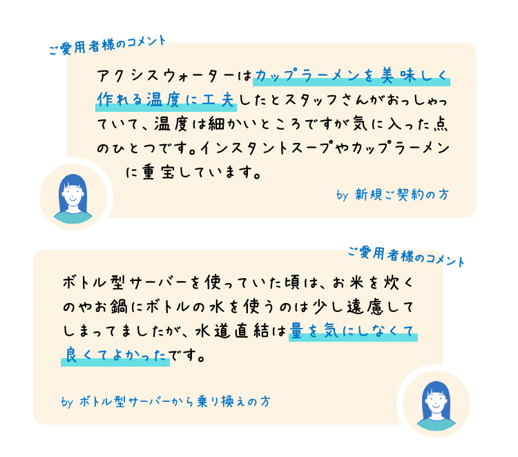 ご愛用者様のコメント アクシスウォーターはカップラーメンを美味しく作れる温度に工夫したとスタッフさんがおっしゃっていて、温度は細かいところですが気に入った点のひとつです。インスタントスープやカップラーメン　　に重宝しています。 by 新規ご契約の方 ボトル型サーバーを使っていた頃は、お米を炊くのやお鍋にボトルの水を使うのは少し遠慮してしまってましたが、水道直結は量を気にしなくて良くてよかったです。 by ボトル型サーバーから乗り換えの方